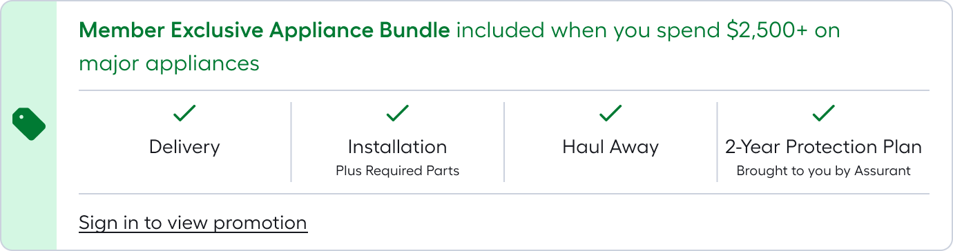 Member Exclusive Appliance Bundle included when you spend $2,500+ on major appliances*Appliance Bundle includes delivery, haul-away, installation (plus required parts), and 2-year protection plan brought to you by Assurant. Sign in to access promotion