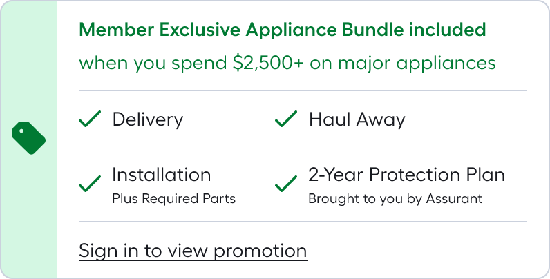Member Exclusive Appliance Bundle included when you spend $2,500+ on major appliances*Appliance Bundle includes delivery, haul-away, installation (plus required parts), and 2-year protection plan brought to you by Assurant. Sign in to access promotion
